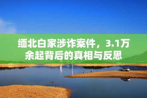 缅北白家涉诈案件，3.1万余起背后的真相与反思