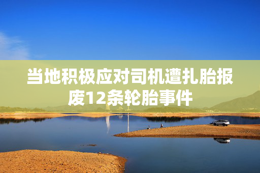 当地积极应对司机遭扎胎报废12条轮胎事件
