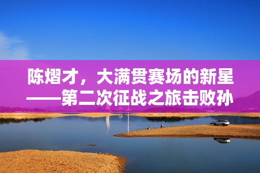 陈熠才，大满贯赛场的新星——第二次征战之旅击败孙颖莎