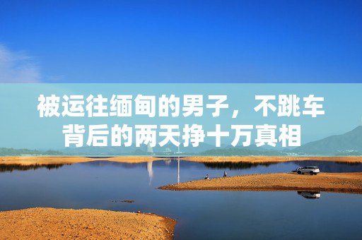 被运往缅甸的男子，不跳车背后的两天挣十万真相