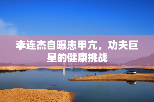 李连杰自曝患甲亢，功夫巨星的健康挑战