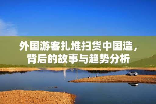 外国游客扎堆扫货中国造，背后的故事与趋势分析