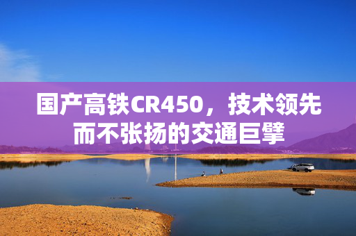 国产高铁CR450，技术领先而不张扬的交通巨擘
