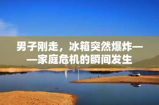 男子刚走，冰箱突然爆炸——家庭危机的瞬间发生