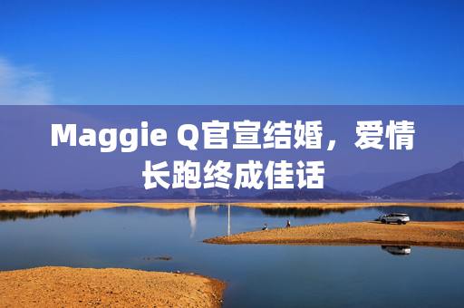 Maggie Q官宣结婚，爱情长跑终成佳话
