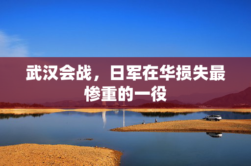 武汉会战，日军在华损失最惨重的一役