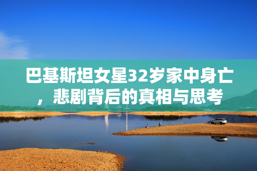 巴基斯坦女星32岁家中身亡，悲剧背后的真相与思考