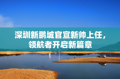深圳新鹏城官宣新帅上任，领航者开启新篇章