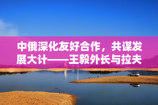中俄深化友好合作，共谋发展大计——王毅外长与拉夫罗夫外长会谈纪实