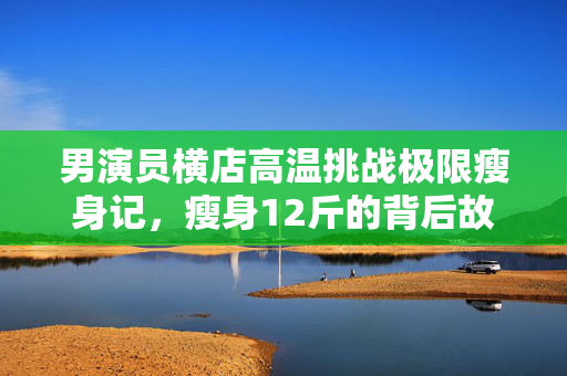 男演员横店高温挑战极限瘦身记，瘦身12斤的背后故事