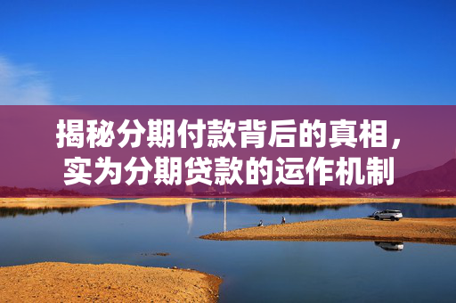 揭秘分期付款背后的真相，实为分期贷款的运作机制
