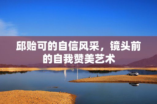 邱贻可的自信风采，镜头前的自我赞美艺术