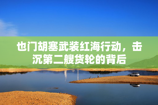 也门胡塞武装红海行动，击沉第二艘货轮的背后