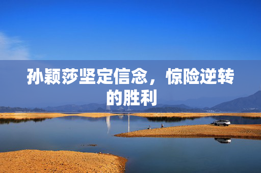 孙颖莎坚定信念，惊险逆转的胜利