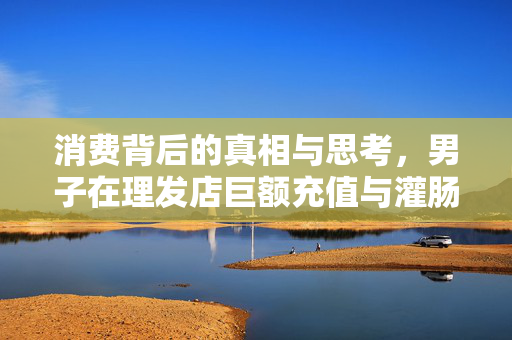 消费背后的真相与思考，男子在理发店巨额充值与灌肠高昂花费的背后