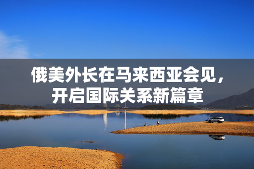 俄美外长在马来西亚会见，开启国际关系新篇章
