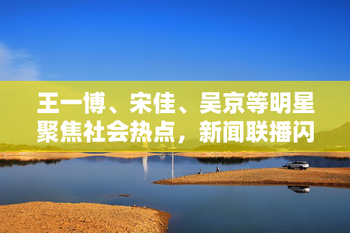 王一博、宋佳、吴京等明星聚焦社会热点，新闻联播闪耀时刻
