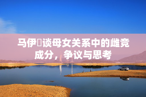 马伊琍谈母女关系中的雌竞成分，争议与思考