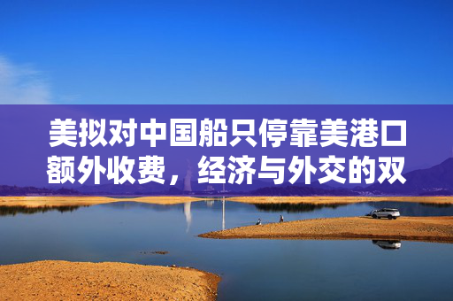 美拟对中国船只停靠美港口额外收费，经济与外交的双重考量