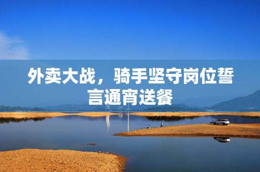外卖大战，骑手坚守岗位誓言通宵送餐