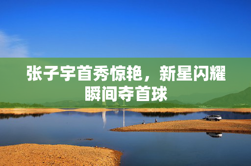 张子宇首秀惊艳，新星闪耀瞬间夺首球
