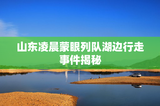 山东凌晨蒙眼列队湖边行走事件揭秘