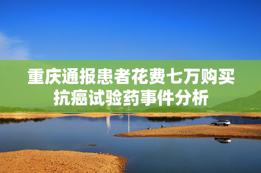 重庆通报患者花费七万购买抗癌试验药事件分析