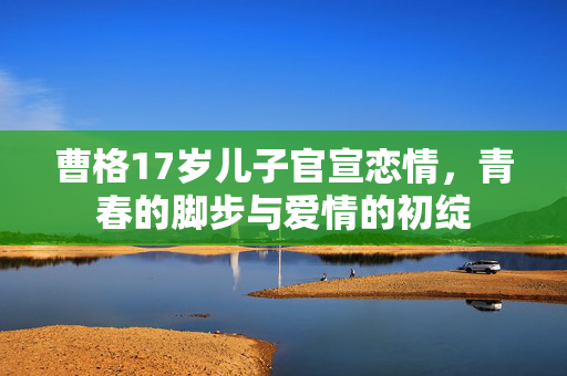 曹格17岁儿子官宣恋情，青春的脚步与爱情的初绽