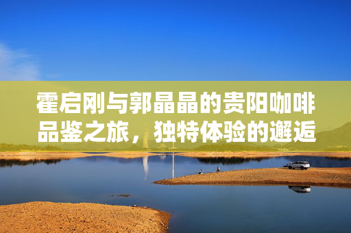 霍启刚与郭晶晶的贵阳咖啡品鉴之旅，独特体验的邂逅