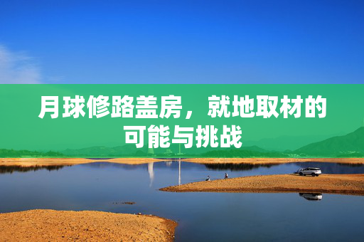 月球修路盖房，就地取材的可能与挑战