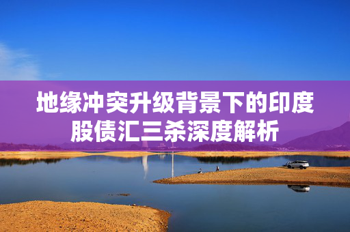 地缘冲突升级背景下的印度股债汇三杀深度解析