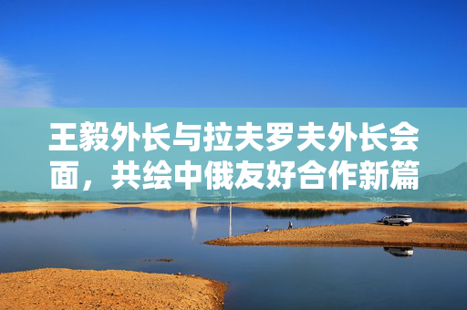 王毅外长与拉夫罗夫外长会面，共绘中俄友好合作新篇章