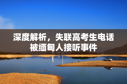 深度解析，失联高考生电话被缅甸人接听事件