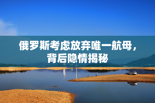 俄罗斯考虑放弃唯一航母，背后隐情揭秘