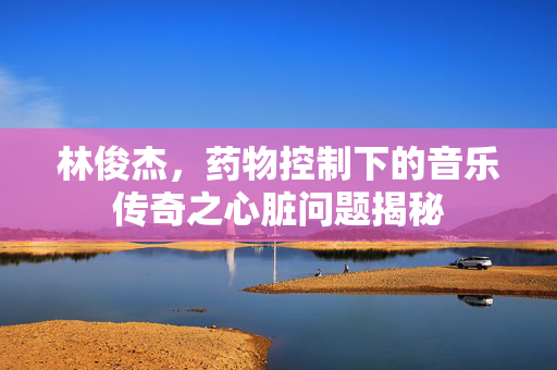 林俊杰，药物控制下的音乐传奇之心脏问题揭秘
