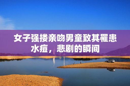 女子强搂亲吻男童致其罹患水痘，悲剧的瞬间