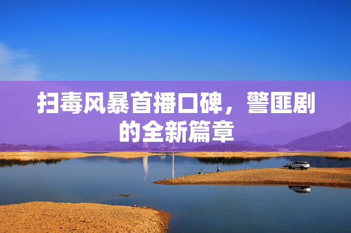 扫毒风暴首播口碑，警匪剧的全新篇章