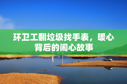 环卫工翻垃圾找手表，暖心背后的闹心故事