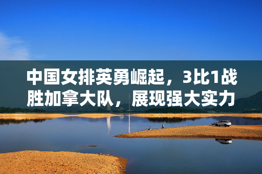 中国女排英勇崛起，3比1战胜加拿大队，展现强大实力