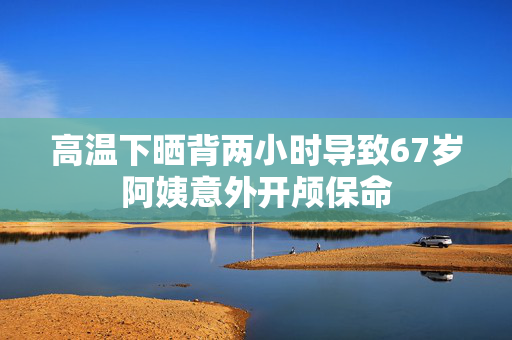 高温下晒背两小时导致67岁阿姨意外开颅保命