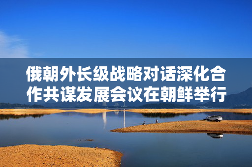 俄朝外长级战略对话深化合作共谋发展会议在朝鲜举行