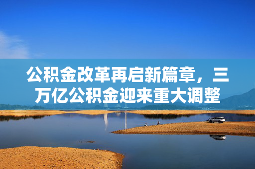 公积金改革再启新篇章，三万亿公积金迎来重大调整