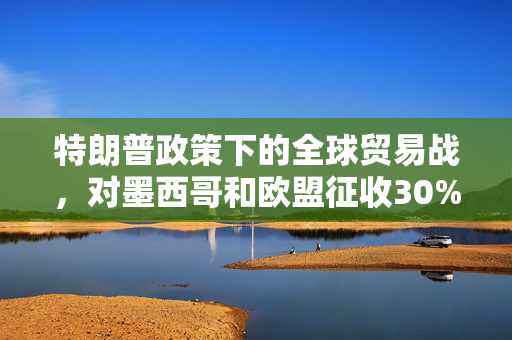 特朗普政策下的全球贸易战，对墨西哥和欧盟征收30%关税的深度解析