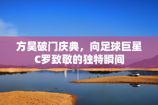 方昊破门庆典，向足球巨星C罗致敬的独特瞬间