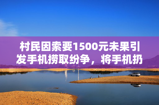 村民因索要1500元未果引发手机捞取纷争，将手机扔回水中事件回顾