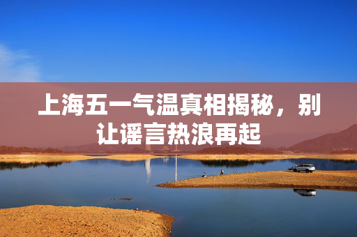 上海五一气温真相揭秘，别让谣言热浪再起
