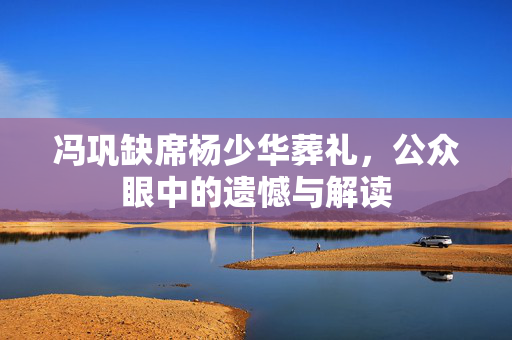 冯巩缺席杨少华葬礼，公众眼中的遗憾与解读