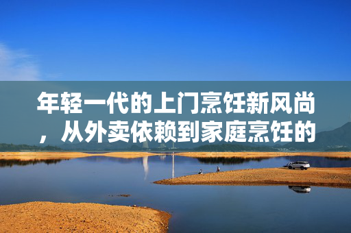 年轻一代的上门烹饪新风尚，从外卖依赖到家庭烹饪的转变