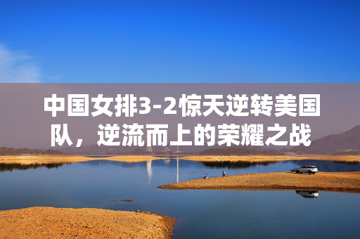 中国女排3-2惊天逆转美国队，逆流而上的荣耀之战
