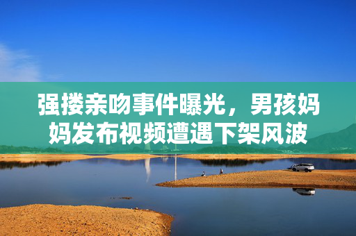 强搂亲吻事件曝光，男孩妈妈发布视频遭遇下架风波